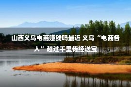 山西义乌电商赚钱吗最近 义乌“电商各人”越过千里传经送宝