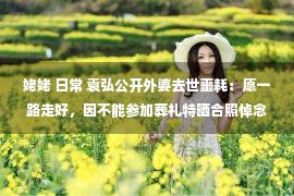 姥姥 日常 袁弘公开外婆去世噩耗：愿一路走好，因不能参加葬礼特晒合照悼念