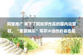 阿紫推广 拿下了阿加莎作品的国内运营权，“紫葩娱乐”驾驭IP运作的姿态是全球化