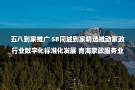 五八到家推广 58同城到家精选推动家政行业数字化标准化发展 青海家政服务业持续提质扩容