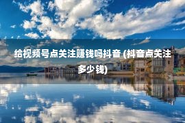 给视频号点关注赚钱吗抖音 (抖音点关注多少钱)