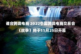 谁会跨境电商 2022中国跨境电商交易会（秋季）将于11月25日开幕