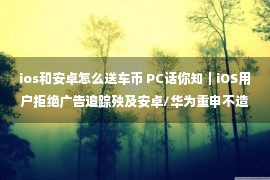 ios和安卓怎么送车币 PC话你知｜iOS用户拒绝广告追踪殃及安卓/华为重申不造车