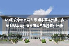 ios和安卓怎么送车币 顺丰要送外卖，多地封杀丰巢；宜家回应不雅视频；比特币暴跌上千元；LV老板疫情期间损失300亿美元...