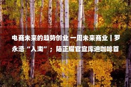 电商未来的趋势创业 一周未来商业丨罗永浩“入淘”；陆正耀官宣库迪咖啡首店落地福州；苏宁易购超600家门店上线美团