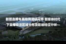 新疆直播电商趋势调研问卷 新媒体时代下直播经济区域分布及影响特征分析——以淘宝直播为例