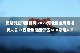 网络创业项目招聘 2022河北民企网络招聘大会17日启动 雄安新区600家用人单位参会