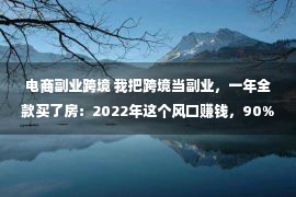 电商副业跨境 我把跨境当副业，一年全款买了房：2022年这个风口赚钱，90%的人不知道！！