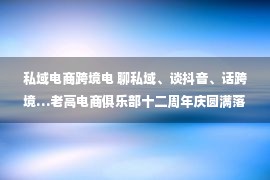 私域电商跨境电 聊私域、谈抖音、话跨境…老高电商俱乐部十二周年庆圆满落幕！