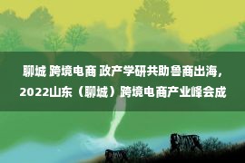 聊城 跨境电商 政产学研共助鲁商出海，2022山东（聊城）跨境电商产业峰会成功举办