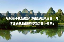 短视频手机短视频 济南短视频运营：如何让自己拍摄视频在运营中使用？