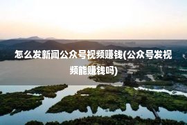 怎么发新闻公众号视频赚钱(公众号发视频能赚钱吗)