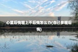 心里后悔嘴上不后悔怎么办(自己多嘴后悔)