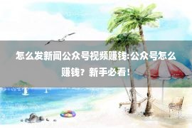 怎么发新闻公众号视频赚钱:公众号怎么赚钱？新手必看！