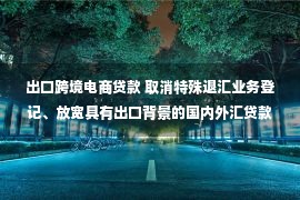 出口跨境电商贷款 取消特殊退汇业务登记、放宽具有出口背景的国内外汇贷款购汇偿还、优化银行跨境电商外汇结算 中国外汇管理便利化政策解读