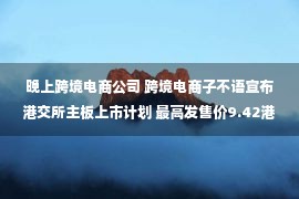 晚上跨境电商公司 跨境电商子不语宣布港交所主板上市计划 最高发售价9.42港元/股