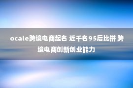 ocale跨境电商起名 近千名95后比拼 跨境电商创新创业能力