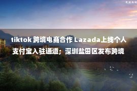 tiktok 跨境电商合作 Lazada上线个人支付宝入驻通道；深圳盐田区发布跨境电商扶持政策