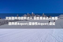 艾晨团购招团购达人 百度糯米达人推荐 团购的"媒体性"尝试