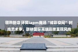 团购新店 环贸iapm商场“炫彩空间”时尚艺术季，联袂国际高端品牌呈现风尚大片，潮流品牌及星级餐飲新店、首店纷纷入驻 重磅礼遇团购迎国庆！