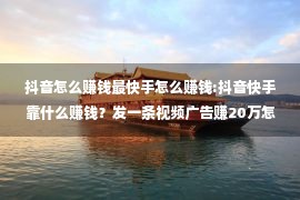 抖音怎么赚钱最快手怎么赚钱:抖音快手靠什么赚钱？发一条视频广告赚20万怎么做的？