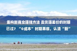 重构新商业赚钱方法 卖货赚差价的时期已过？“0成本”时期惠临，认清“新”赢利方式