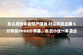 怎么用快手卖特产赚钱 村庄顶流主播 5分钟卖5000斤苹果，东北小伙一年卖出百万元山货特产