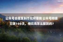 公众号去哪里制作视频赚钱 公众号持续日更100天，他究竟怎么做到的？