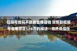 视频号如何不露脸直播赚钱 没想到视频号直播带货170万的秘诀—竟然是信任！