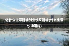 做什么生意赚钱创业快又赚钱(什么生意快速赚钱)