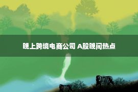 晚上跨境电商公司 A股晚间热点