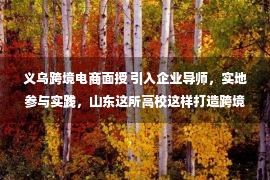 义乌跨境电商面授 引入企业导师，实地参与实践，山东这所高校这样打造跨境电商创新创业人才培养基地