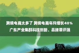 跨境电商太多了 跨境电商年均增长40% 广东产业集群科技创新、品牌意识强