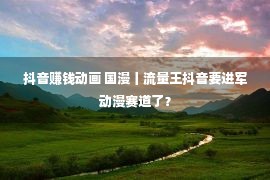 抖音赚钱动画 国漫丨流量王抖音要进军动漫赛道了？