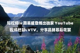 短视频lv 路易威登推出独家 YouTube 视频栏目LVTV，分享品牌幕后花絮