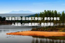 高赚钱项目:能治病又挣钱？多名中老年人深陷“3D能量舱”养生项目