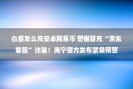 白条怎么充安卓网易币 警惕冒充“京东客服”诈骗！南宁警方发布紧急预警