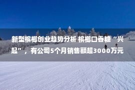 新型槟榔创业趋势分析 槟榔口香糖“兴起”，有公司5个月销售额超3000万元