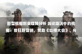 新型槟榔创业趋势分析 舆论漩涡中的槟榔：曾狂野营销，赞助《吐槽大会》、NBA