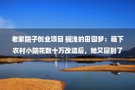 老家院子创业项目 搁浅的田园梦：租下农村小院花数十万改造后，她又回到了城市