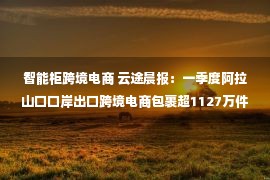 智能柜跨境电商 云途晨报：一季度阿拉山口口岸出口跨境电商包裹超1127万件