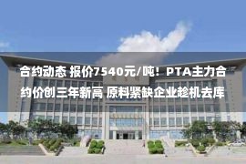 合约动态 报价7540元/吨！PTA主力合约价创三年新高 原料紧缺企业趁机去库存 行业动态