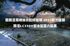 酷路泽用啥油比较好些呢 2022款兰德酷路泽LC3300柴油版国六钜惠