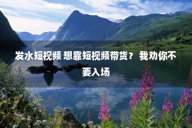 发水短视频 想靠短视频带货？ 我劝你不要入场