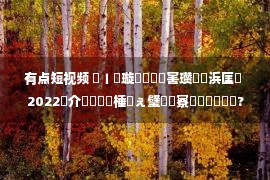 有点短视频 鍏ㄧ綉璇濋鐑害瓒呭崄浜匡紒 2022鍥介檯鐭棰戝ぇ璧涘惛寮曞叏鐞冪洰鍏?