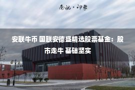 安联牛币 国联安德盛精选股票基金：股市走牛 基础坚实