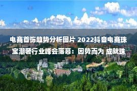 电商首饰趋势分析图片 2022抖音电商珠宝潮奢行业峰会落幕：因势而为 成就珠宝潮奢行业全域增长