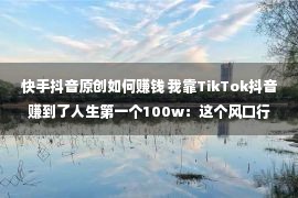 快手抖音原创如何赚钱 我靠TikTok抖音赚到了人生第一个100w：这个风口行业，真的很赢利