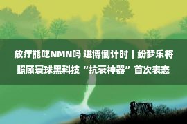 放疗能吃NMN吗 进博倒计时｜纷梦乐将照顾寰球黑科技“抗衰神器”首次表态