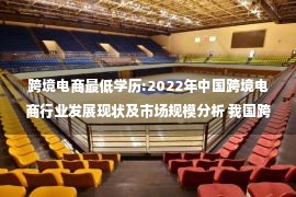 跨境电商最低学历:2022年中国跨境电商行业发展现状及市场规模分析 我国跨境电商规模逆势增长【组图】